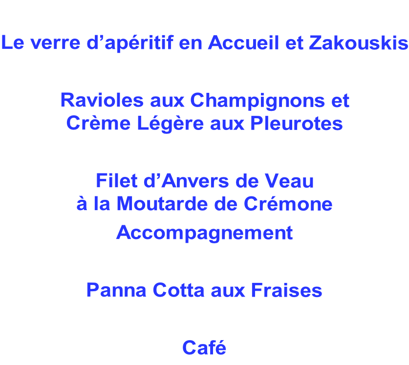 Le verre d’apéritif en Accueil et Zakouskis  Ravioles aux Champignons et  Crème Légère aux Pleurotes  Filet d’Anvers de Veau  à la Moutarde de Crémone Accompagnement  Panna Cotta aux Fraises  Café